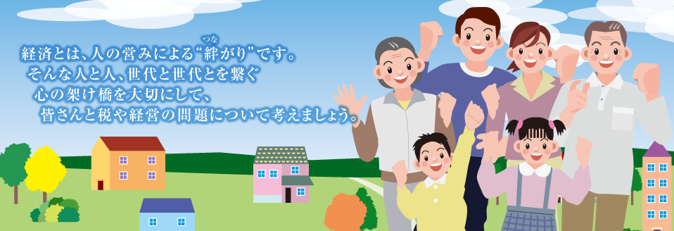 経済とは、人の営みによる“絆がり”です。 そんな人と人、世代と世代とを繋ぐ心の架け橋を大切にして、皆さんと税や経営の問題について考えましょう。